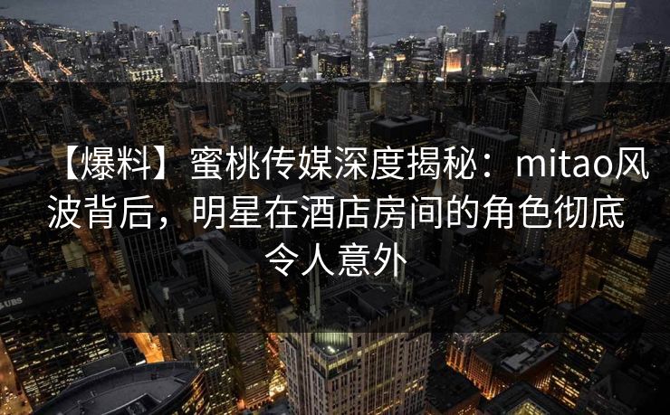 【爆料】蜜桃传媒深度揭秘：mitao风波背后，明星在酒店房间的角色彻底令人意外
