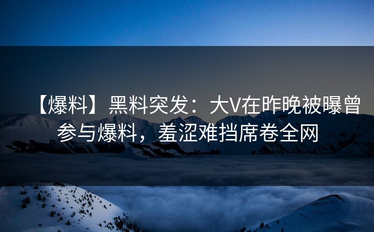 【爆料】黑料突发：大V在昨晚被曝曾参与爆料，羞涩难挡席卷全网