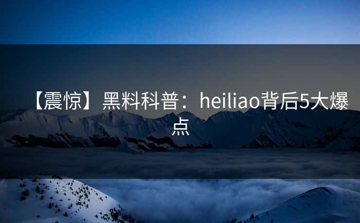 【震惊】黑料科普：heiliao背后5大爆点