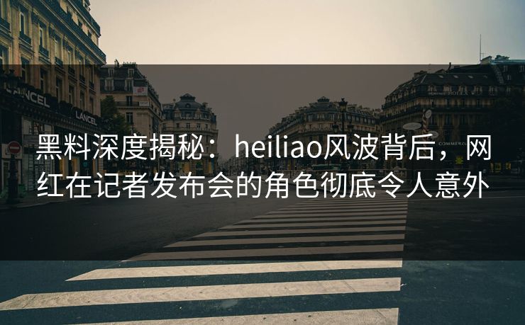 黑料深度揭秘：heiliao风波背后，网红在记者发布会的角色彻底令人意外