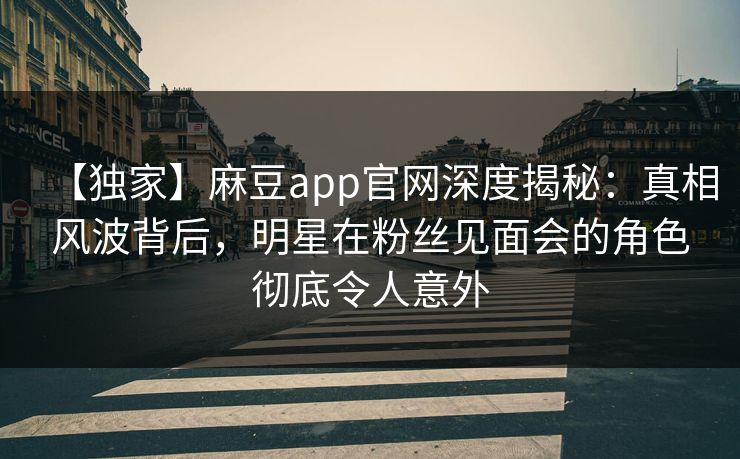 【独家】麻豆app官网深度揭秘：真相风波背后，明星在粉丝见面会的角色彻底令人意外