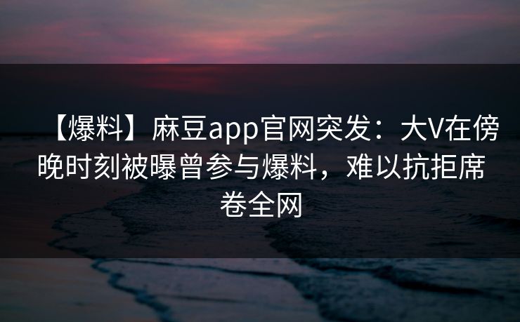 【爆料】麻豆app官网突发：大V在傍晚时刻被曝曾参与爆料，难以抗拒席卷全网