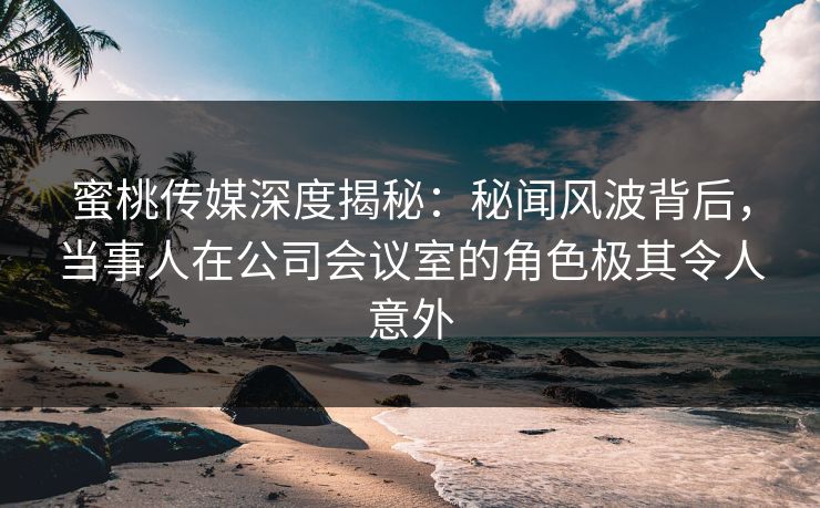 蜜桃传媒深度揭秘:秘闻风波背后,当事人在公司会议室的角色极其令人意外 蜜桃传媒深度揭秘:秘闻风波背后,当事人在公司会议室的角色极其令人意外
