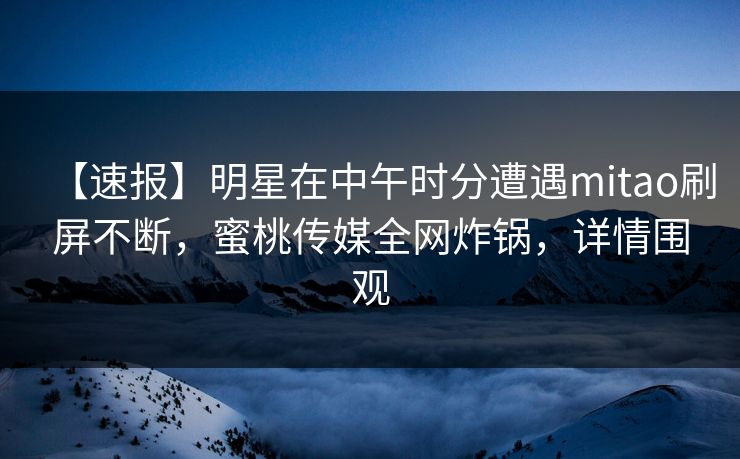 【速报】明星在中午时分遭遇mitao刷屏不断，蜜桃传媒全网炸锅，详情围观