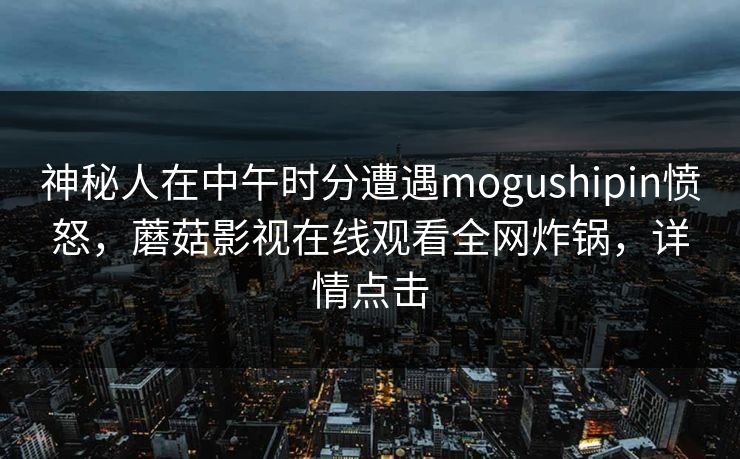 神秘人在中午时分遭遇mogushipin愤怒,蘑菇影视在线观看全网炸锅,详情点击 神秘人在中午时分遭遇mogushipin愤怒,蘑菇影视在线观看全网炸锅,详情点击