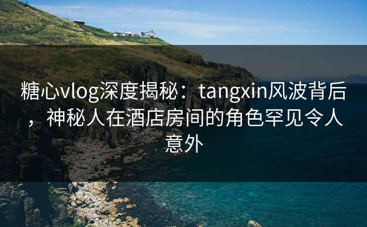糖心vlog深度揭秘：tangxin风波背后，神秘人在酒店房间的角色罕见令人意外