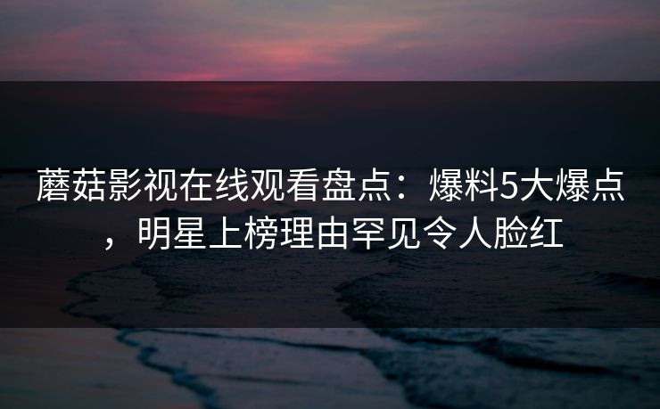 蘑菇影视在线观看盘点：爆料5大爆点，明星上榜理由罕见令人脸红