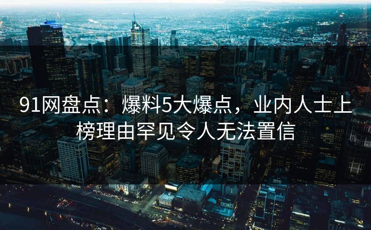 91网盘点:爆料5大爆点,业内人士上榜理由罕见令人无法置信 91网盘点:爆料5大爆点,业内人士上榜理由罕见令人无法置信