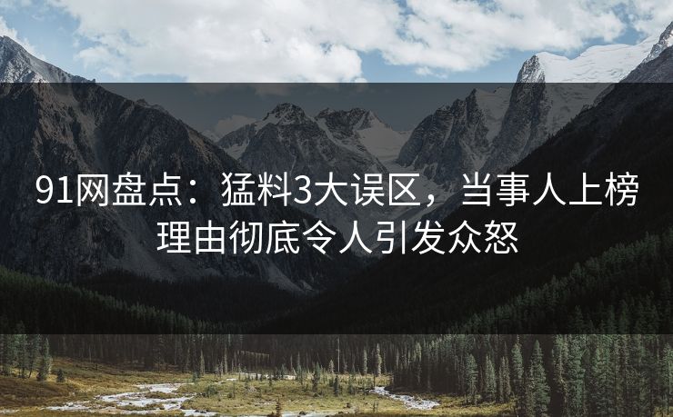 91网盘点：猛料3大误区，当事人上榜理由彻底令人引发众怒