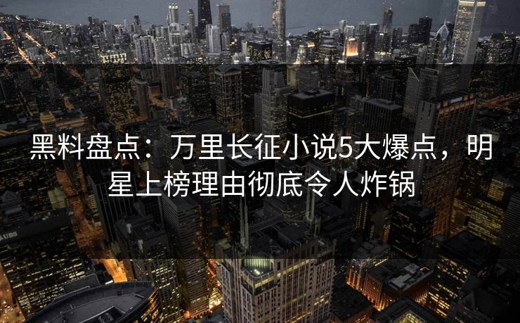 黑料盘点：万里长征小说5大爆点，明星上榜理由彻底令人炸锅