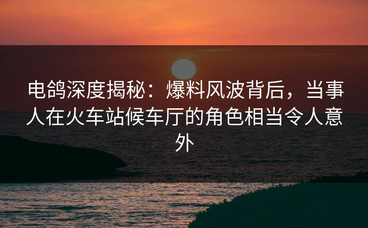 电鸽深度揭秘：爆料风波背后，当事人在火车站候车厅的角色相当令人意外