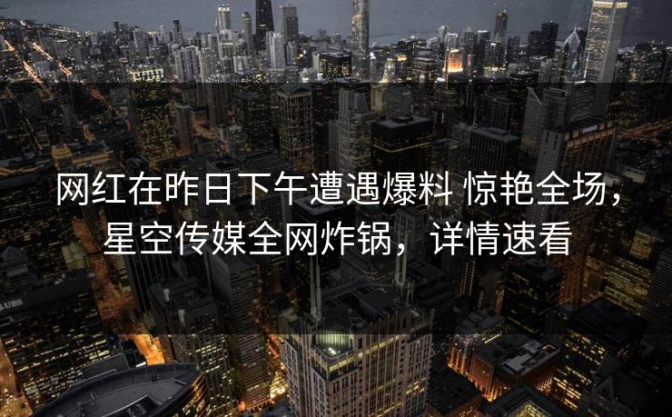 网红在昨日下午遭遇爆料 惊艳全场,星空传媒全网炸锅,详情速看 网红在昨日下午遭遇爆料 惊艳全场,星空传媒全网炸锅,详情速看