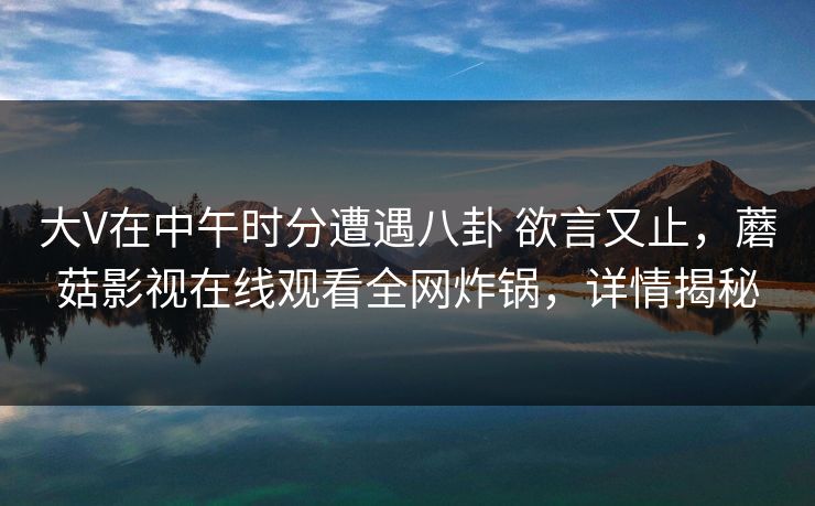 大V在中午时分遭遇八卦 欲言又止，蘑菇影视在线观看全网炸锅，详情揭秘