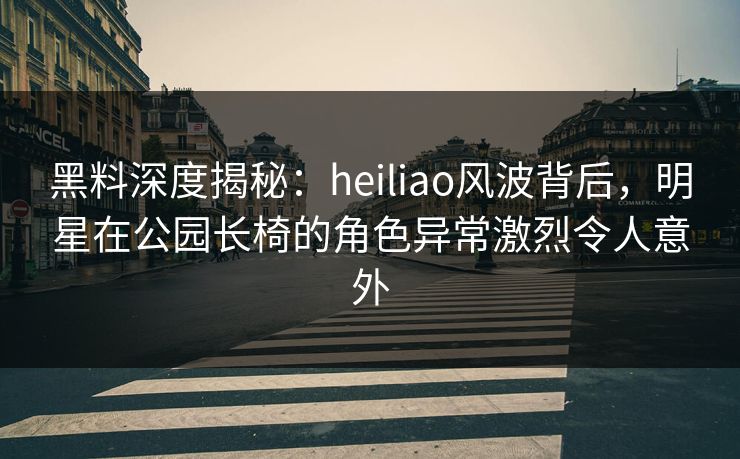 黑料深度揭秘：heiliao风波背后，明星在公园长椅的角色异常激烈令人意外