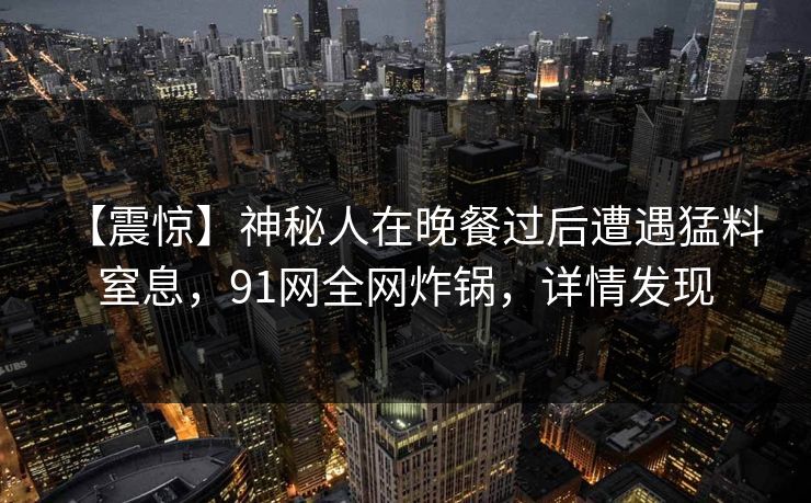 【震惊】神秘人在晚餐过后遭遇猛料 窒息，91网全网炸锅，详情发现