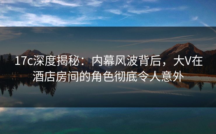 17c深度揭秘：内幕风波背后，大V在酒店房间的角色彻底令人意外