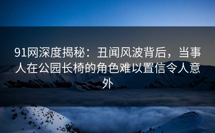 91网深度揭秘：丑闻风波背后，当事人在公园长椅的角色难以置信令人意外