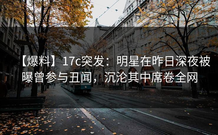 【爆料】17c突发：明星在昨日深夜被曝曾参与丑闻，沉沦其中席卷全网