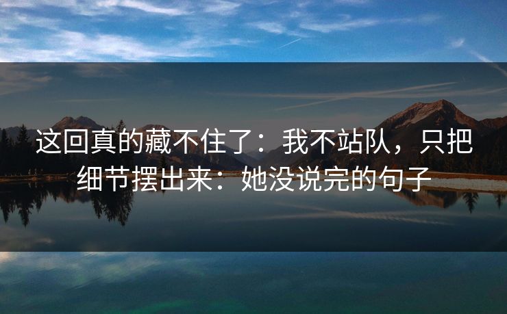 这回真的藏不住了:我不站队,只把细节摆出来:她没说完的句子 这回真的藏不住了:我不站队,只把细节摆出来:她没说完的句子