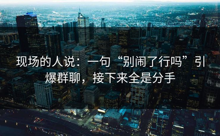 现场的人说：一句“别闹了行吗”引爆群聊，接下来全是分手