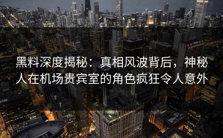 黑料深度揭秘:真相风波背后,神秘人在机场贵宾室的角色疯狂令人意外 黑料深度揭秘:真相风波背后,神秘人在机场贵宾室的角色疯狂令人意外