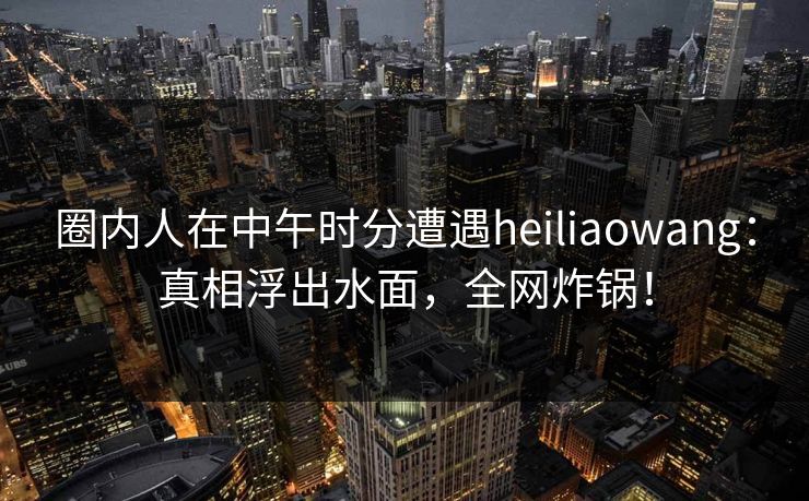圈内人在中午时分遭遇heiliaowang：真相浮出水面，全网炸锅！