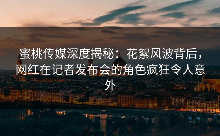 蜜桃传媒深度揭秘:花絮风波背后,网红在记者发布会的角色疯狂令人意外 蜜桃传媒深度揭秘:花絮风波背后,网红在记者发布会的角色疯狂令人意外