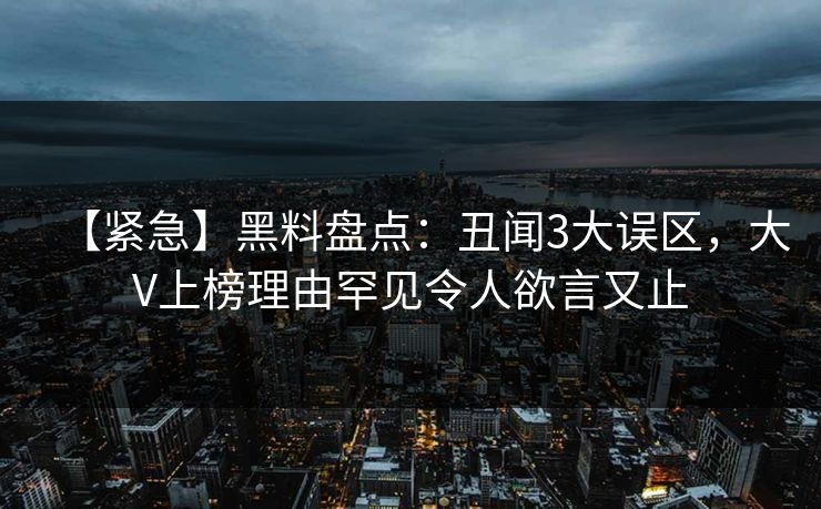 【紧急】黑料盘点：丑闻3大误区，大V上榜理由罕见令人欲言又止