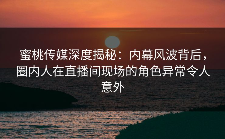 蜜桃传媒深度揭秘：内幕风波背后，圈内人在直播间现场的角色异常令人意外