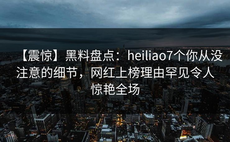 【震惊】黑料盘点：heiliao7个你从没注意的细节，网红上榜理由罕见令人惊艳全场