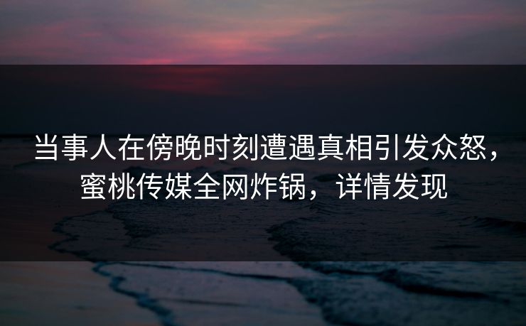 当事人在傍晚时刻遭遇真相引发众怒，蜜桃传媒全网炸锅，详情发现