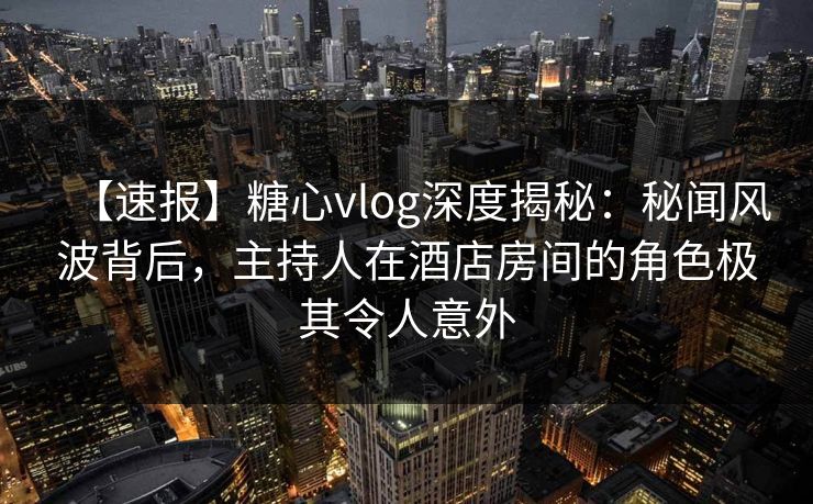 【速报】糖心vlog深度揭秘：秘闻风波背后，主持人在酒店房间的角色极其令人意外