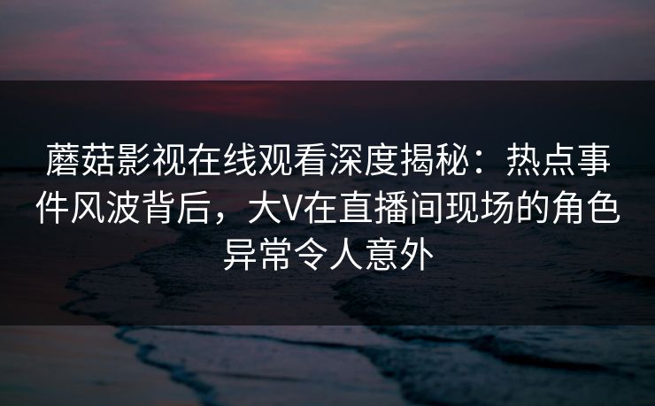 蘑菇影视在线观看深度揭秘：热点事件风波背后，大V在直播间现场的角色异常令人意外