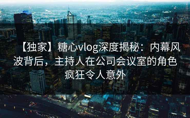 【独家】糖心vlog深度揭秘:内幕风波背后,主持人在公司会议室的角色疯狂令人意外 【独家】糖心vlog深度揭秘:内幕风波背后,主持人在公司会议室的角色疯狂令人意外