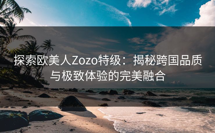 探索欧美人Zozo特级：揭秘跨国品质与极致体验的完美融合