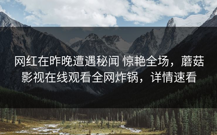网红在昨晚遭遇秘闻 惊艳全场,蘑菇影视在线观看全网炸锅,详情速看 网红在昨晚遭遇秘闻 惊艳全场,蘑菇影视在线观看全网炸锅,详情速看