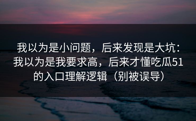 我以为是小问题，后来发现是大坑：我以为是我要求高，后来才懂吃瓜51的入口理解逻辑（别被误导）
