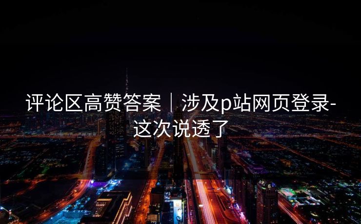 评论区高赞答案｜涉及p站网页登录-这次说透了