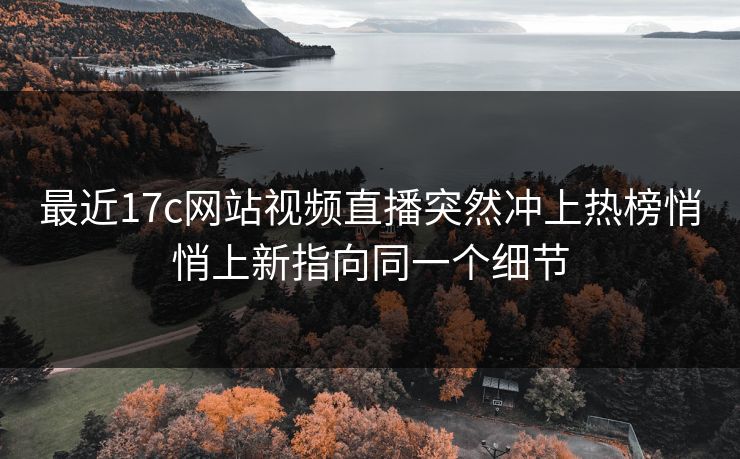 最近17c网站视频直播突然冲上热榜悄悄上新指向同一个细节