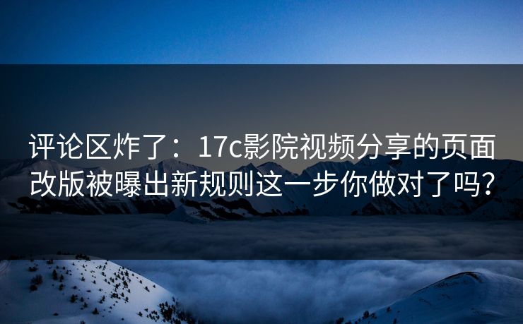 评论区炸了：17c影院视频分享的页面改版被曝出新规则这一步你做对了吗？