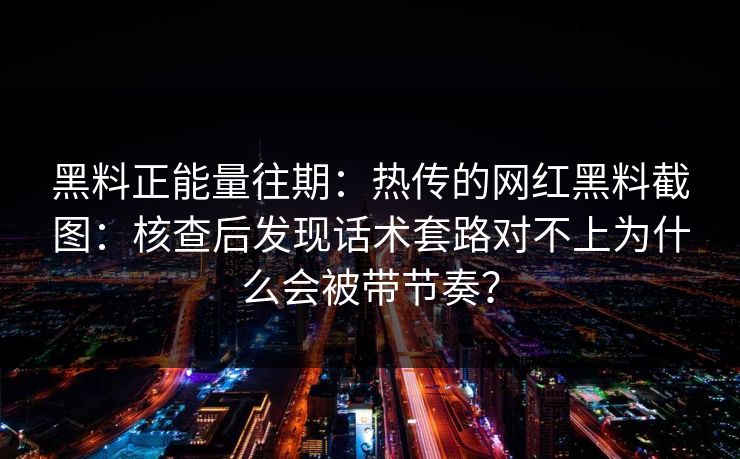 黑料正能量往期：热传的网红黑料截图：核查后发现话术套路对不上为什么会被带节奏？