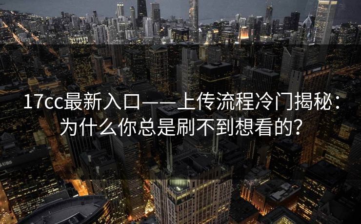 17cc最新入口——上传流程冷门揭秘：为什么你总是刷不到想看的？