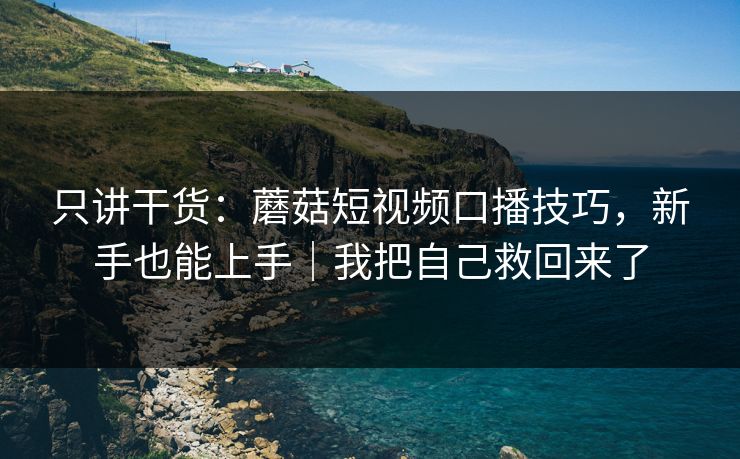 只讲干货：蘑菇短视频口播技巧，新手也能上手｜我把自己救回来了
