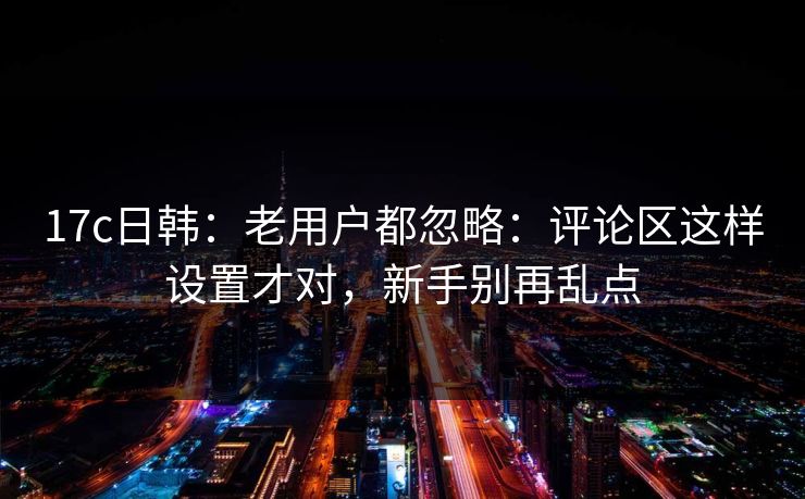 17c日韩：老用户都忽略：评论区这样设置才对，新手别再乱点
