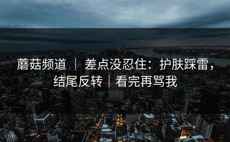 蘑菇频道 ｜ 差点没忍住：护肤踩雷，结尾反转｜看完再骂我