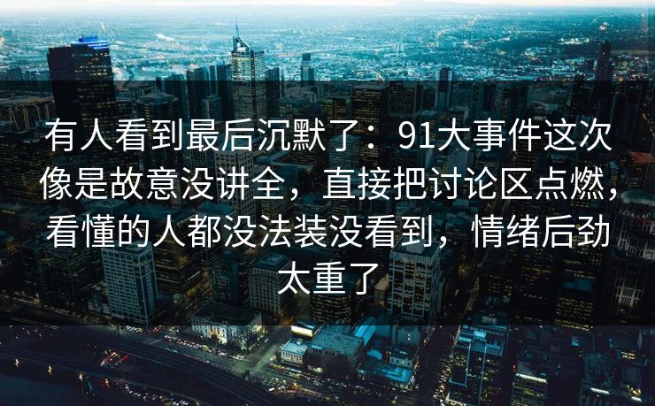 有人看到最后沉默了:91大事件这次像是故意没讲全,直接把讨论区点燃,看懂的人都没法装没看到,情绪后劲太重了 有人看到最后沉默了:91大事件这次像是故意没讲全,直接把讨论区点燃,看懂的人都没法装没看到,情绪后劲太重了
